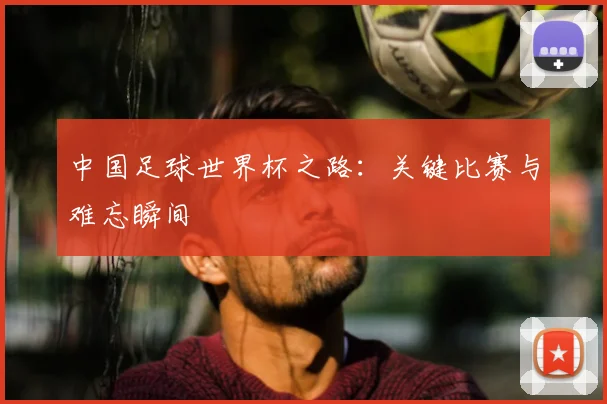 中国足球世界杯之路：关键比赛与难忘瞬间