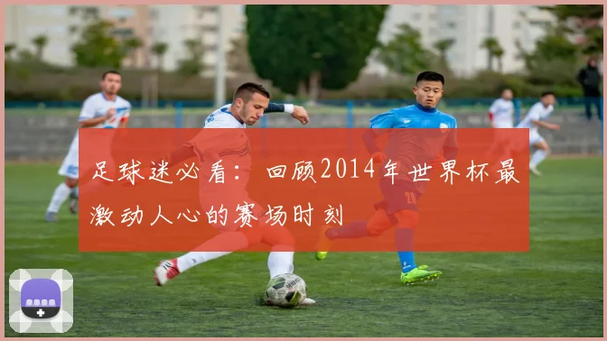 足球迷必看：回顾2014年世界杯最激动人心的赛场时刻