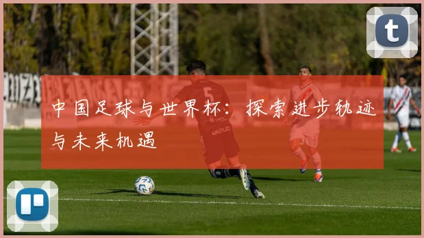 中国足球与世界杯：探索进步轨迹与未来机遇