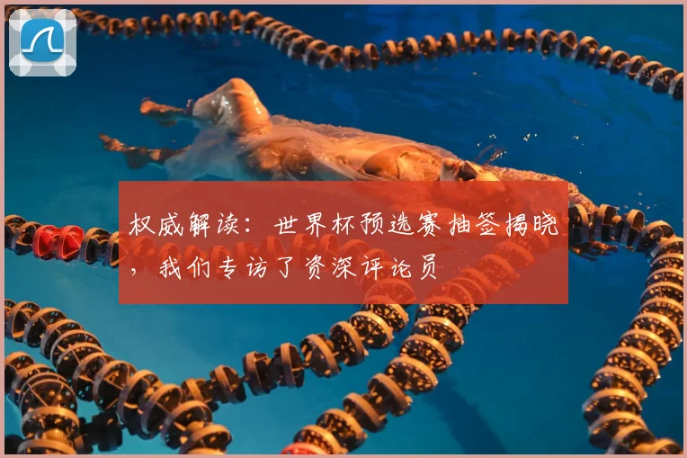 权威解读：世界杯预选赛抽签揭晓，我们专访了资深评论员