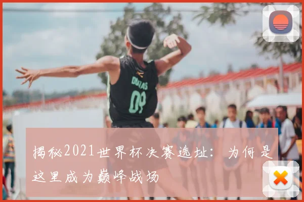 揭秘2021世界杯决赛选址:为何是这里成为巅峰战场