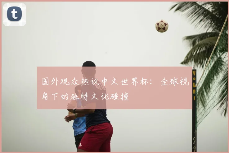 国外观众热议中文世界杯:全球视角下的独特文化碰撞