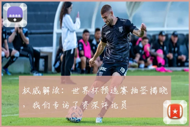 权威解读：世界杯预选赛抽签揭晓，我们专访了资深评论员