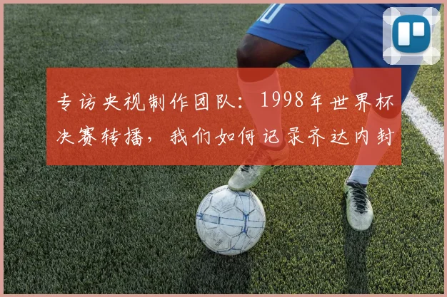 专访央视制作团队：1998年世界杯决赛转播，我们如何记录齐达内封神时刻