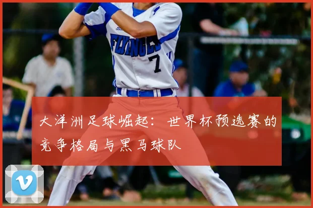 大洋洲足球崛起：世界杯预选赛的竞争格局与黑马球队